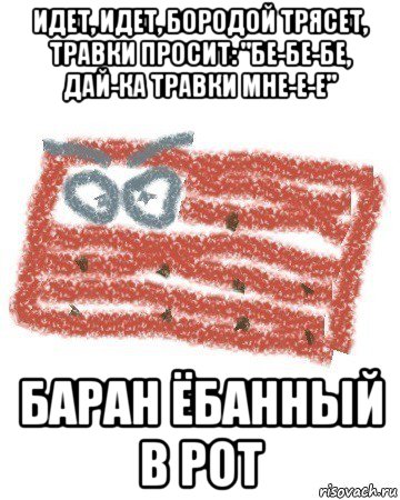 идет, идет, бородой трясет, травки просит: "бе-бе-бе, дай-ка травки мне-е-е" баран ёбанный в рот