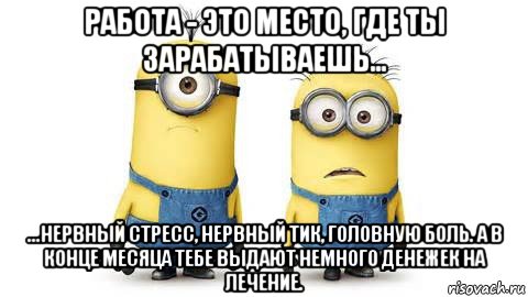 работа - это место, где ты зарабатываешь... ...нервный стресс, нервный тик, головную боль. а в конце месяца тебе выдают немного денежек на лечение., Мем Миньоны