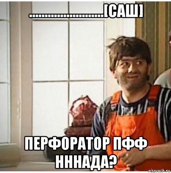 ........................[саш] перфоратор пфф нннада?