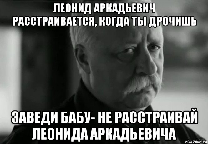 леонид аркадьевич расстраивается, когда ты дрочишь заведи бабу- не расстраивай леонида аркадьевича, Мем Не расстраивай Леонида Аркадьевича