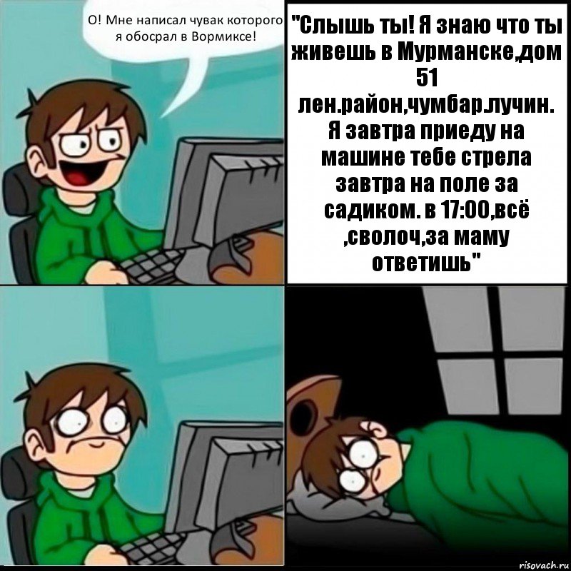 О! Мне написал чувак которого я обосрал в Вормиксе! "Слышь ты! Я знаю что ты живешь в Мурманске,дом 51 лен.район,чумбар.лучин.
Я завтра приеду на машине тебе стрела завтра на поле за садиком. в 17:00,всё ,сволоч,за маму ответишь", Комикс   не уснуть