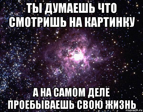 ты думаешь что смотришь на картинку а на самом деле проебываешь свою жизнь