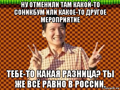 ну отменили там какой-то соникбум или какое-то другое мероприятие тебе-то какая разница? ты же всё равно в россии.