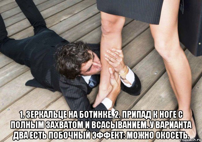  1. зеркальце на ботинке. 2. припад к ноге с полным захватом и всасыванием. у варианта два есть побочный эффект: можно окосеть.
