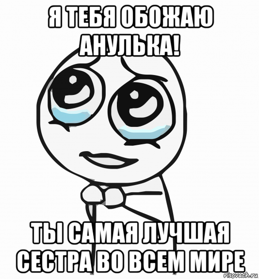 я тебя обожаю анулька! ты самая лучшая сестра во всем мире, Мем  ну пожалуйста (please)