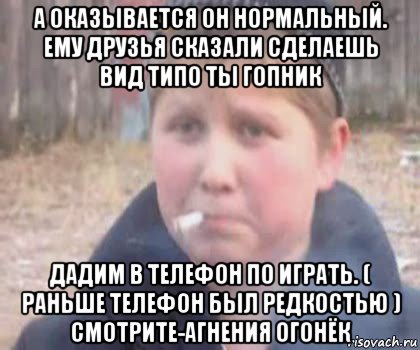 а оказывается он нормальный. ему друзья сказали сделаешь вид типо ты гопник дадим в телефон по играть. ( раньше телефон был редкостью ) смотрите-агнения огонёк