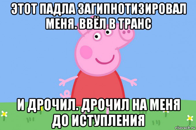 этот падла загипнотизировал меня. ввёл в транс и дрочил. дрочил на меня до иступления, Мем Пеппа