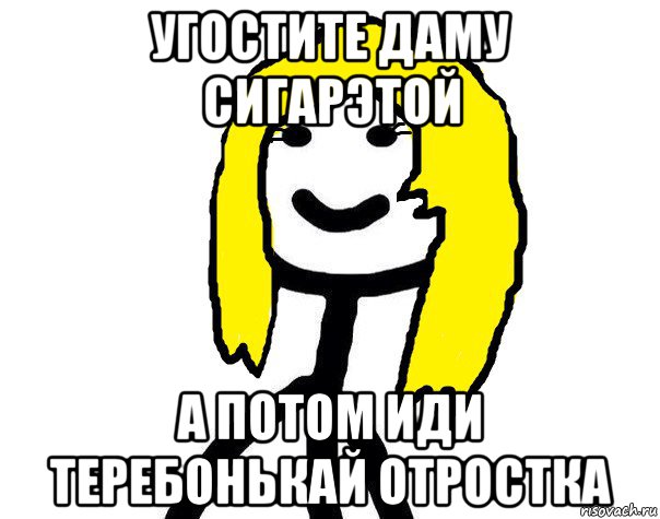 угостите даму сигарэтой а потом иди теребонькай отростка