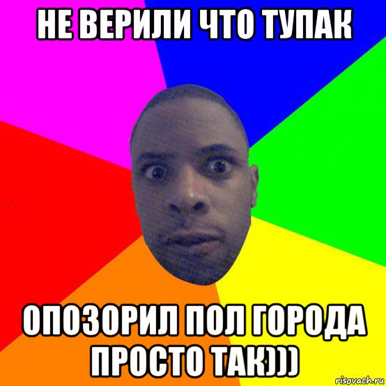 не верили что тупак опозорил пол города просто так)))