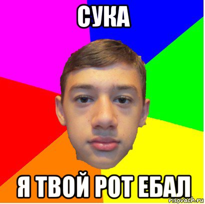 сука я твой рот ебал