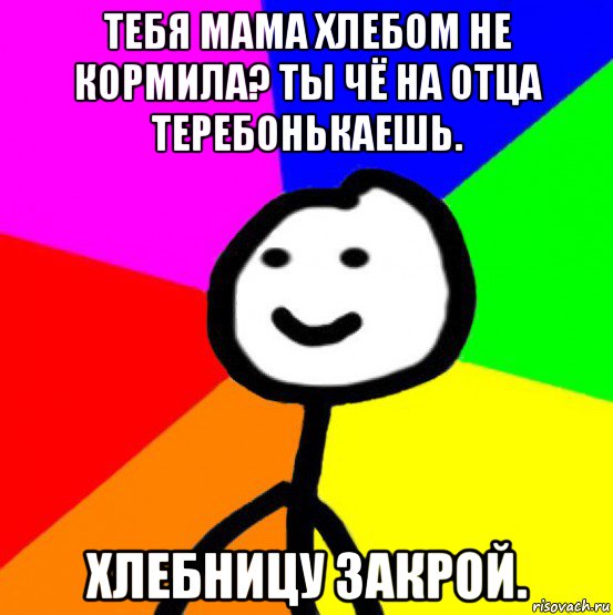 тебя мама хлебом не кормила? ты чё на отца теребонькаешь. хлебницу закрой., Мем теребок