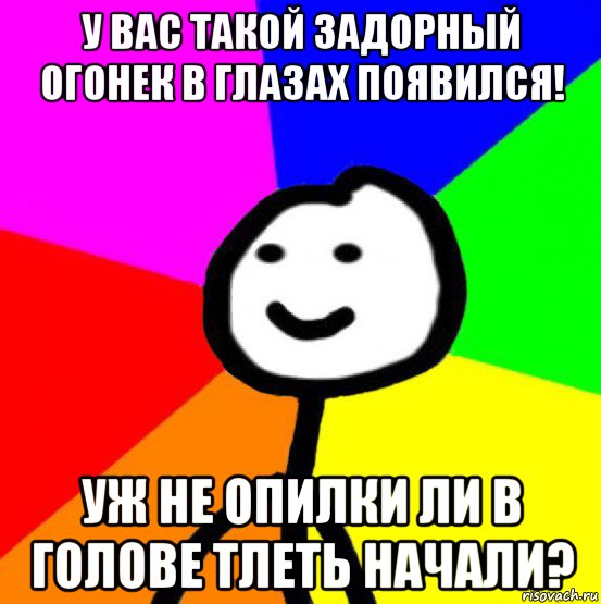 у вас такой задорный огонек в глазах появился! уж не опилки ли в голове тлеть начали?