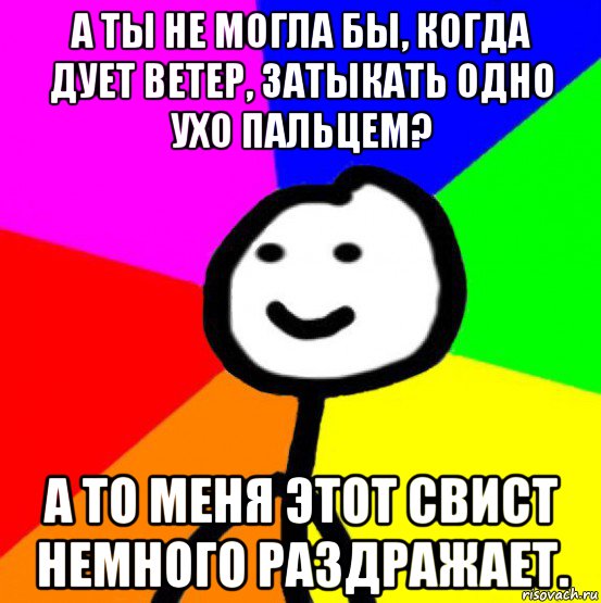 а ты не могла бы, когда дует ветер, затыкать одно ухо пальцем? а то меня этот свист немного раздражает.