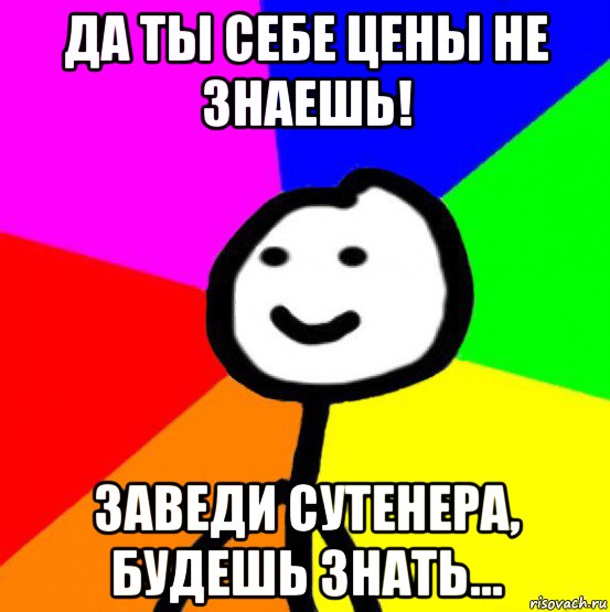 да ты себе цены не знаешь! заведи сутенера, будешь знать...