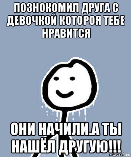 познокомил друга с девочкой котороя тебе нравится они начили.а ты нашёл другую!!!