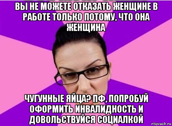 вы не можете отказать женщине в работе только потому, что она женщина чугунные яйца? пф, попробуй оформить инвалидность и довольствуйся социалкой, Мем Типичная феменистка