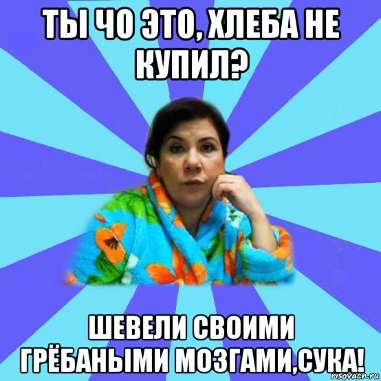 ты чо это, хлеба не купил? шевели своими грёбаными мозгами,сука!, Мем типичная мама