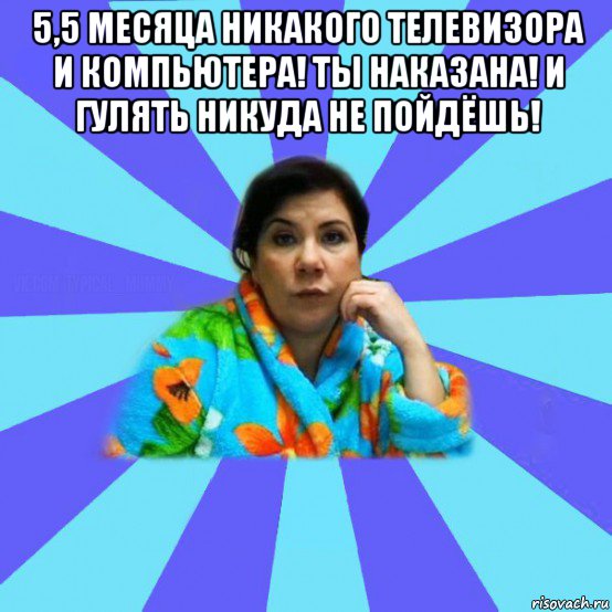 5,5 месяца никакого телевизора и компьютера! ты наказана! и гулять никуда не пойдёшь! , Мем типичная мама