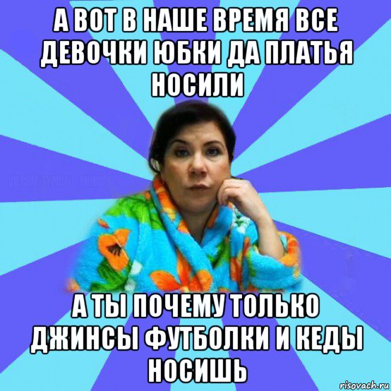 а вот в наше время все девочки юбки да платья носили а ты почему только джинсы футболки и кеды носишь, Мем типичная мама