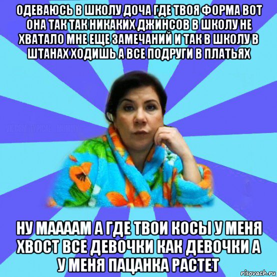 одеваюсь в школу доча где твоя форма вот она так так никаких джинсов в школу не хватало мне еще замечаний и так в школу в штанах ходишь а все подруги в платьях ну маааам а где твои косы у меня хвост все девочки как девочки а у меня пацанка растет, Мем типичная мама