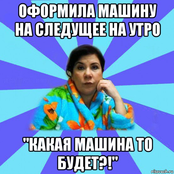 оформила машину на следущее на утро "какая машина то будет?!", Мем типичная мама