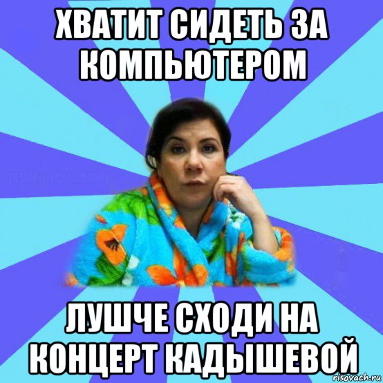 хватит сидеть за компьютером лушче сходи на концерт кадышевой, Мем типичная мама