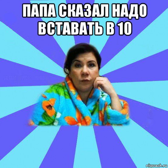 папа сказал надо вставать в 10 , Мем типичная мама