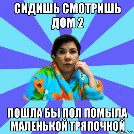 сидишь смотришь дом 2 пошла бы пол помыла маленькой тряпочкой, Мем типичная мама