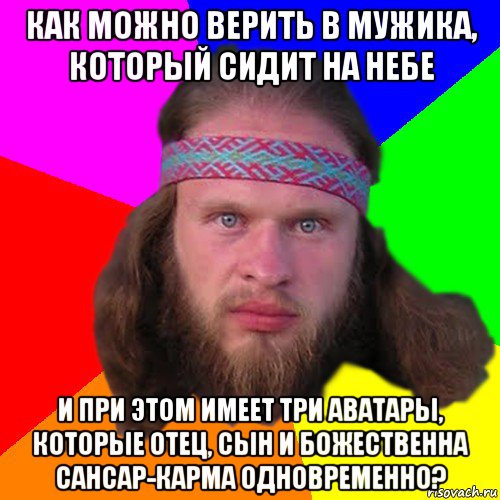 как можно верить в мужика, который сидит на небе и при этом имеет три аватары, которые отец, сын и божественна сансар-карма одновременно?