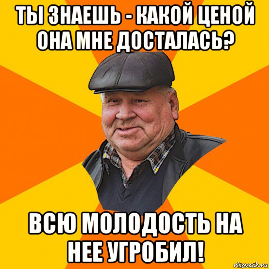 ты знаешь - какой ценой она мне досталась? всю молодость на нее угробил!