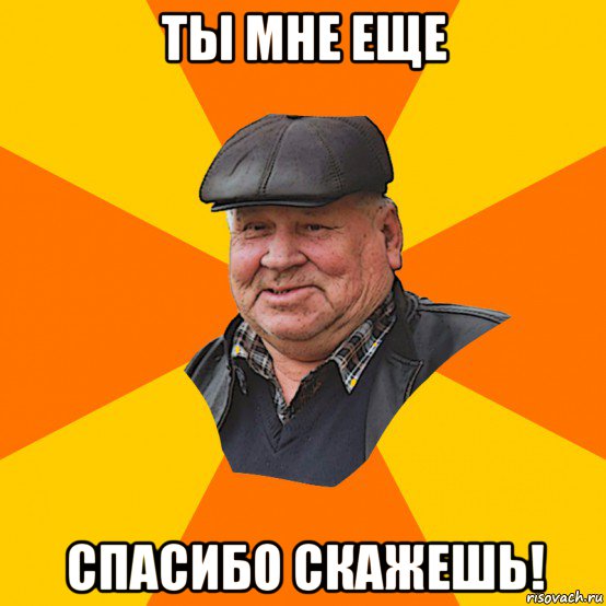 ты мне еще спасибо скажешь!