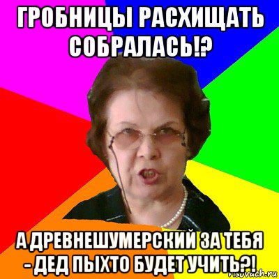 гробницы расхищать собралась!? а древнешумерский за тебя - дед пыхто будет учить?!, Мем Типичная училка