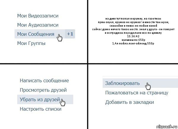 на днях тут попал в кружку, на газетном
прям охуел, кружка не кружка! в юности там мрак, скамейки и пивас не пойми какой
сейчас даже ничего такое место. знал у друга - он говорит и в отрадном переделали все по цивилу
15:36:42
кальяны по 650р
1,4л пойла лонг-айленд 550р, Комикс  Удалить из друзей