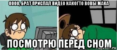 оооо, брат прислал видео какогто вовы мака посмотрю перед сном