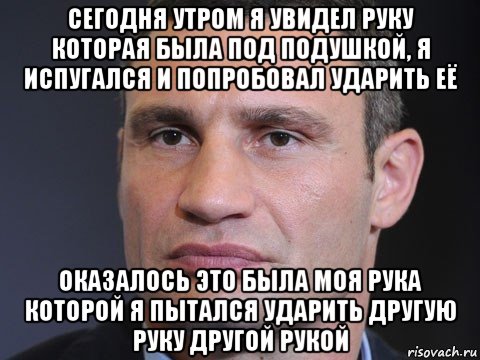 сегодня утром я увидел руку которая была под подушкой, я испугался и попробовал ударить её оказалось это была моя рука которой я пытался ударить другую руку другой рукой