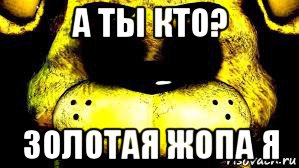 а ты кто? золотая жопа я