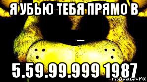 я убью тебя прямо в 5.59.99.999 1987