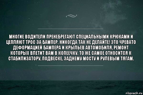 Многие водители пренебрегают специальными крюками и цепляют трос за бампер. Никогда так не делайте! Это чревато деформацией бампера и крыльев автомобиля, ремонт которых влетит Вам в копеечку. То же самое относится к стабилизатору, подвеске, заднему мосту и рулевым тягам.