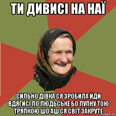 ти дивисі на наї сильно дівка ся зробила йди вдягисі по людьське бо лупну тою тряпкою шо аш ся світ закруте, Мем  Бабушка