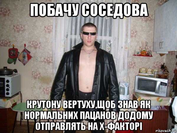 побачу соседова крутону вертуху,щоб знав як нормальних пацанов додому отправлять на х-факторі