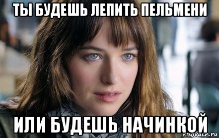 ты будешь лепить пельмени или будешь начинкой
