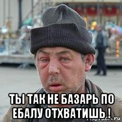  ты так не базарь по ебалу отхватишь !