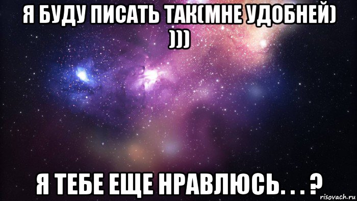 я буду писать так(мне удобней) ))) я тебе еще нравлюсь. . . ?