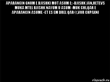 aparancin gnum e bjishki mot asum e: -bjishk jan,hetevs muka mtel bjishk nayum u asum -muk chi,qar e aparancin asume -et es em drel qar@,vor chpaxni 