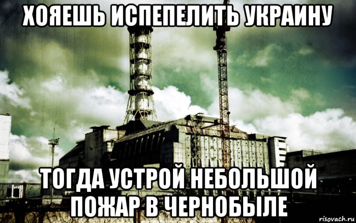 хояешь испепелить украину тогда устрой небольшой пожар в чернобыле