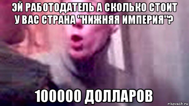 эй работодатель а сколько стоит у вас страна "нижняя империя"? 100000 долларов