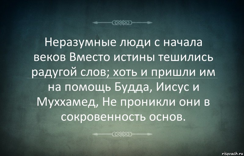 Неразумные люди с начала веков Вместо истины тешились радугой слов; хоть и пришли им на помощь Будда, Иисус и Муххамед, Не проникли они в сокровенность основ.