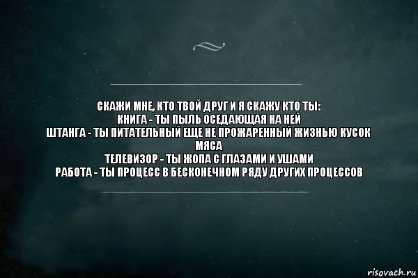 Скажи мне, кто твой друг и я скажу кто ты:
книга - ты пыль оседающая на ней
Штанга - ты питательный еще не прожаренный жизнью кусок мяса
Телевизор - ты жопа с глазами и ушами
Работа - ты процесс в бесконечном ряду других процессов, Комикс Игра Слов