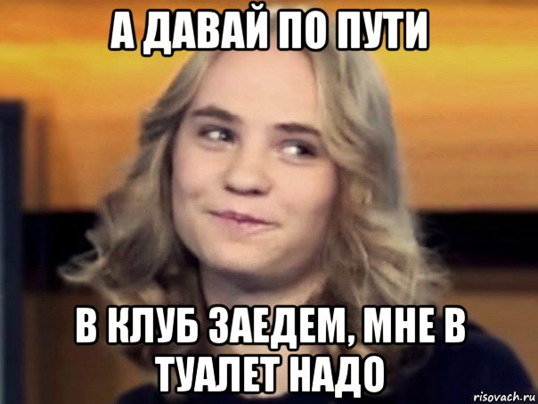 а давай по пути в клуб заедем, мне в туалет надо