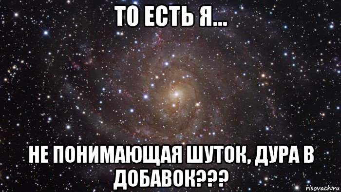 то есть я... не понимающая шуток, дура в добавок???, Мем  Космос (офигенно)